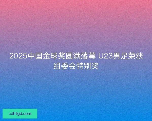 2025中国金球奖圆满落幕 U23男足荣获组委会特别奖