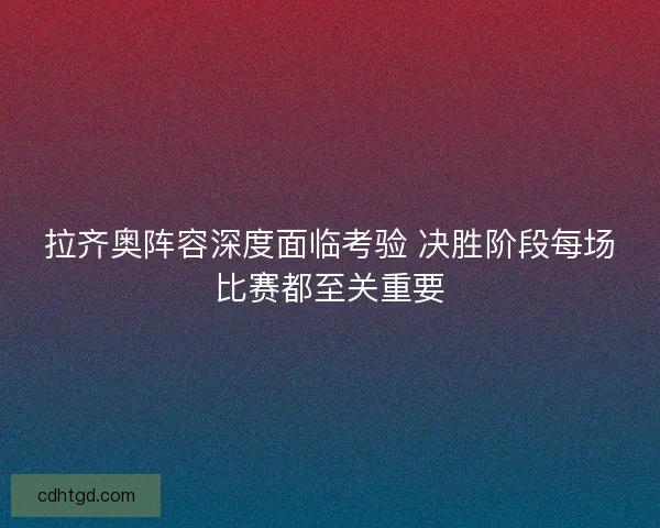 拉齐奥阵容深度面临考验 决胜阶段每场比赛都至关重要