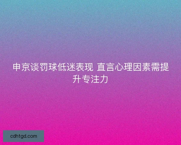 申京谈罚球低迷表现 直言心理因素需提升专注力