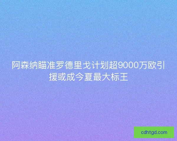 阿森纳瞄准罗德里戈计划超9000万欧引援或成今夏最大标王