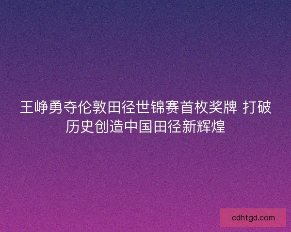 王峥勇夺伦敦田径世锦赛首枚奖牌 打破历史创造中国田径新辉煌