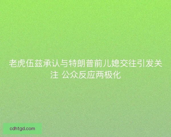 老虎伍兹承认与特朗普前儿媳交往引发关注 公众反应两极化