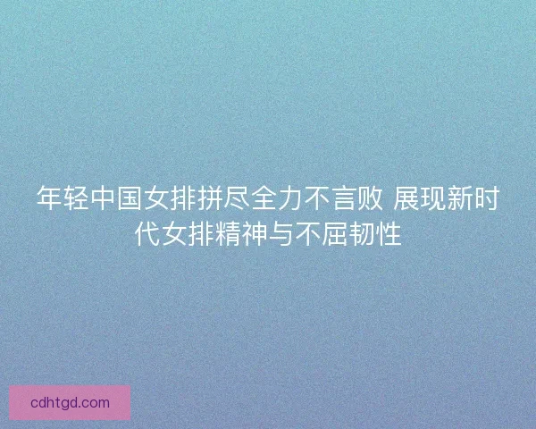 年轻中国女排拼尽全力不言败 展现新时代女排精神与不屈韧性