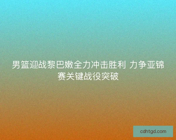 男篮迎战黎巴嫩全力冲击胜利 力争亚锦赛关键战役突破