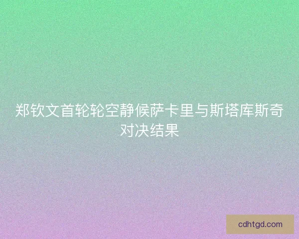 郑钦文首轮轮空静候萨卡里与斯塔库斯奇对决结果