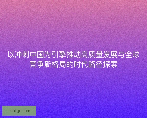 以冲刺中国为引擎推动高质量发展与全球竞争新格局的时代路径探索 以冲刺中国为引擎推动高质量发展与全球竞争新格局的时代路径探索