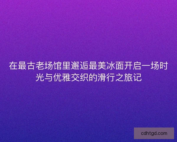 在最古老场馆里邂逅最美冰面开启一场时光与优雅交织的滑行之旅记