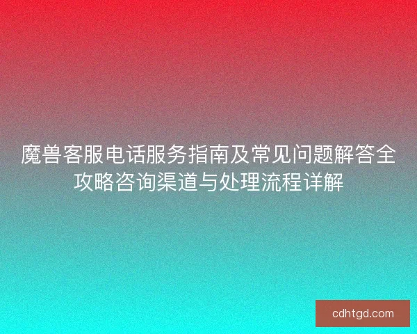 魔兽客服电话服务指南及常见问题解答全攻略咨询渠道与处理流程详解