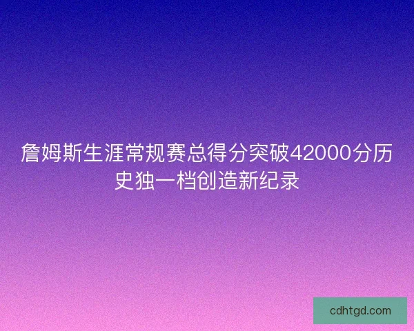 詹姆斯生涯常规赛总得分突破42000分历史独一档创造新纪录