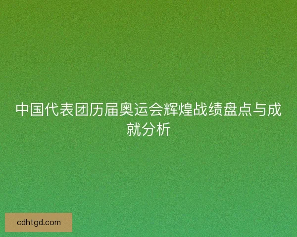 中国代表团历届奥运会辉煌战绩盘点与成就分析