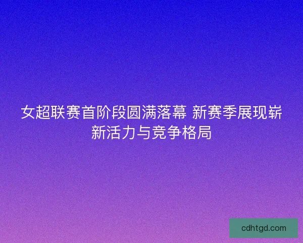 女超联赛首阶段圆满落幕 新赛季展现崭新活力与竞争格局