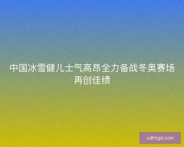 中国冰雪健儿士气高昂全力备战冬奥赛场再创佳绩 中国冰雪健儿士气高昂全力备战冬奥赛场再创佳绩
