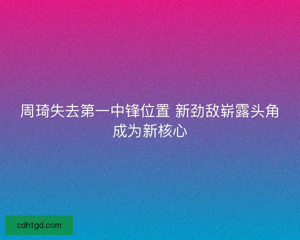 周琦失去第一中锋位置 新劲敌崭露头角成为新核心