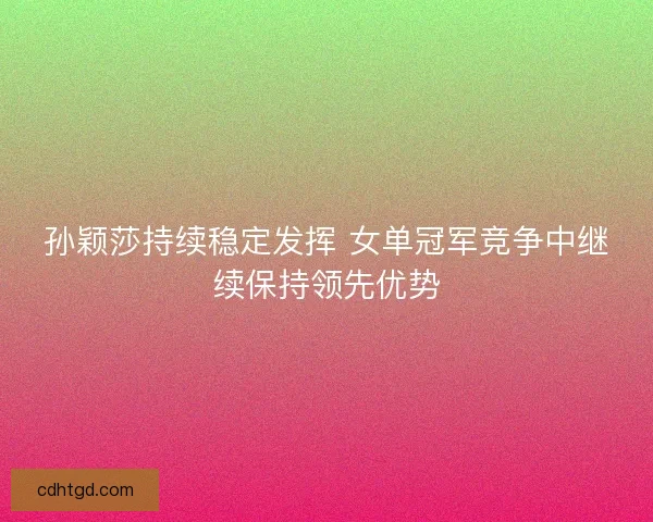 孙颖莎持续稳定发挥 女单冠军竞争中继续保持领先优势