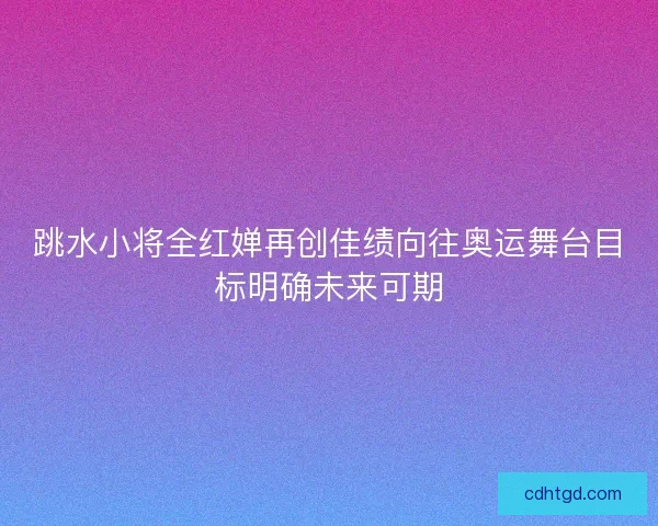 跳水小将全红婵再创佳绩向往奥运舞台目标明确未来可期