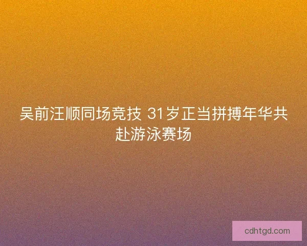 吴前汪顺同场竞技 31岁正当拼搏年华共赴游泳赛场