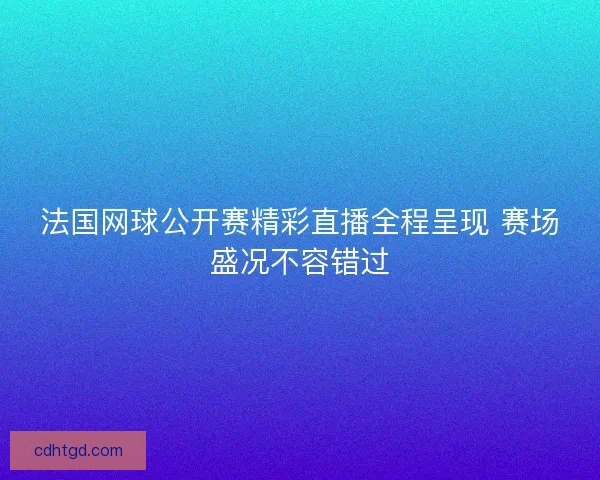 法国网球公开赛精彩直播全程呈现 赛场盛况不容错过