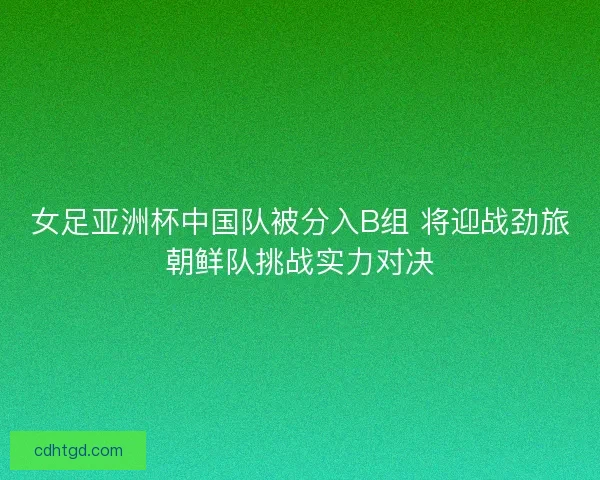 女足亚洲杯中国队被分入B组 将迎战劲旅朝鲜队挑战实力对决