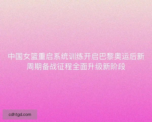 中国女篮重启系统训练开启巴黎奥运后新周期备战征程全面升级新阶段