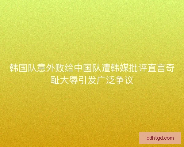 韩国队意外败给中国队遭韩媒批评直言奇耻大辱引发广泛争议
