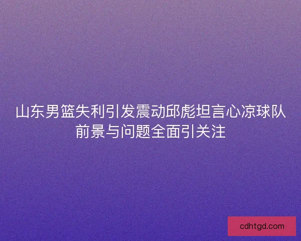 山东男篮失利引发震动邱彪坦言心凉球队前景与问题全面引关注 山东男篮失利引发震动邱彪坦言心凉球队前景与问题全面引关注